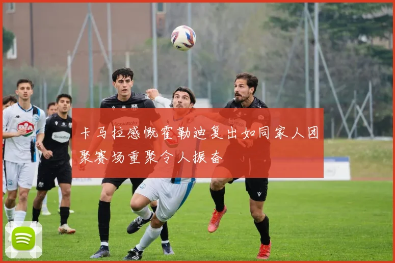 卡马拉感慨霍勒迪复出如同家人团聚赛场重聚令人振奋