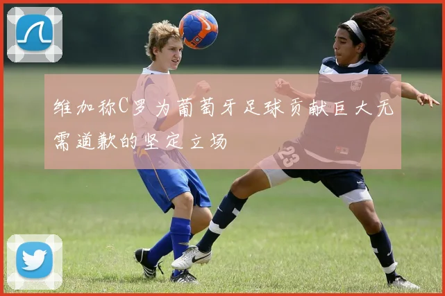 维加称C罗为葡萄牙足球贡献巨大无需道歉的坚定立场