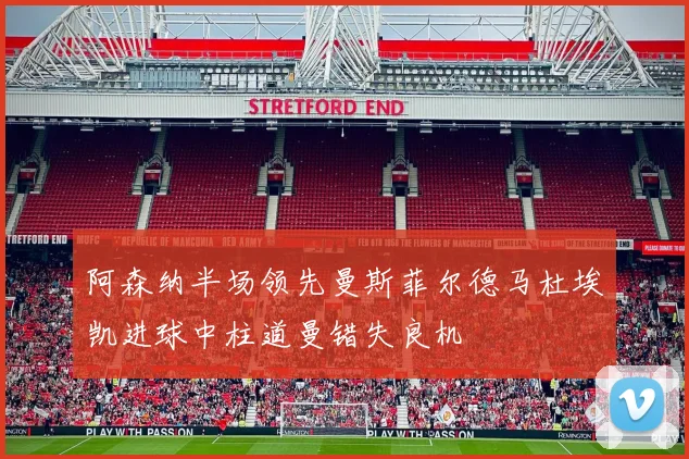 阿森纳半场领先曼斯菲尔德马杜埃凯进球中柱道曼错失良机