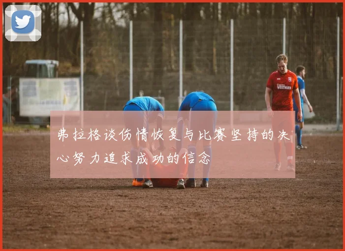 弗拉格谈伤情恢复与比赛坚持的决心努力追求成功的信念