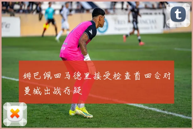 姆巴佩回马德里接受检查首回合对曼城出战存疑