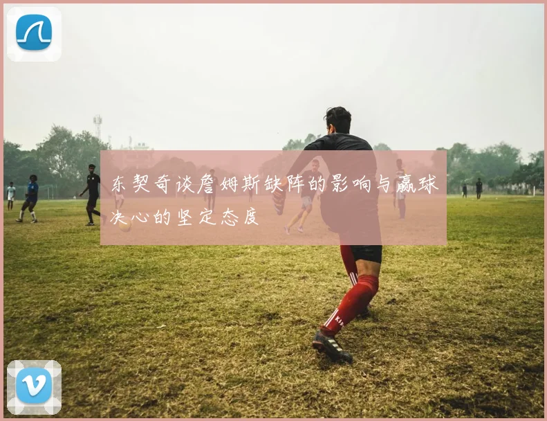 东契奇谈詹姆斯缺阵的影响与赢球决心的坚定态度