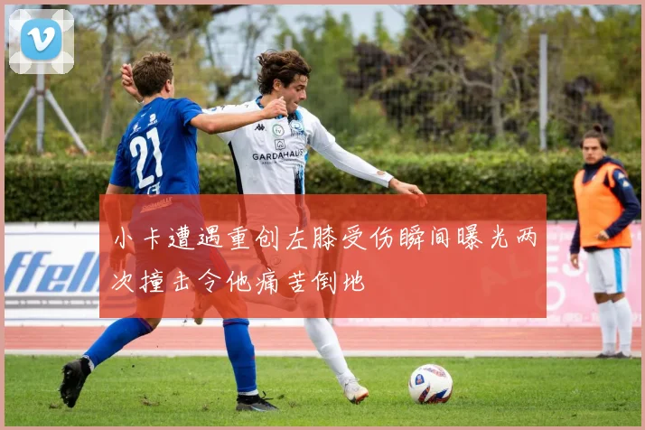 小卡遭遇重创左膝受伤瞬间曝光两次撞击令他痛苦倒地