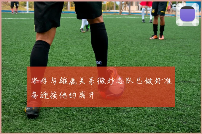 字母与雄鹿关系微妙各队已做好准备迎接他的离开