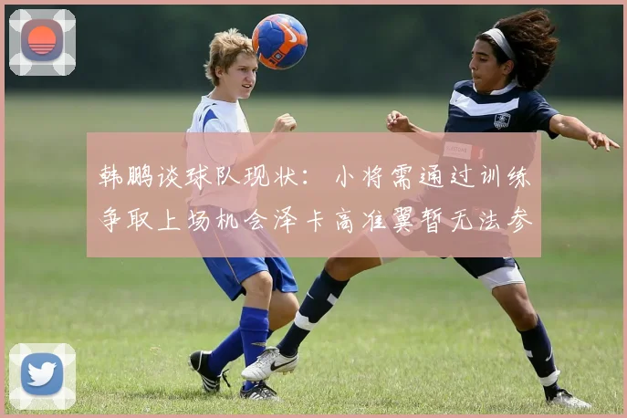 韩鹏谈球队现状：小将需通过训练争取上场机会泽卡高准翼暂无法参赛