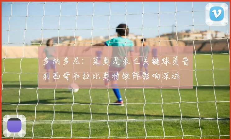 多纳多尼：莱奥是米兰关键球员普利西奇和拉比奥特缺阵影响深远