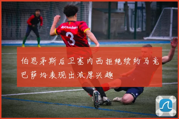 伯恩茅斯后卫塞内西拒绝续约马竞巴萨均表现出浓厚兴趣