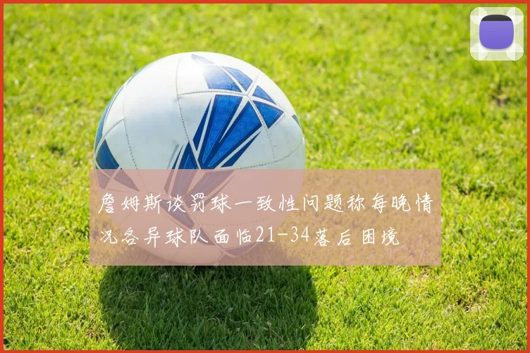 詹姆斯谈罚球一致性问题称每晚情况各异球队面临21-34落后困境