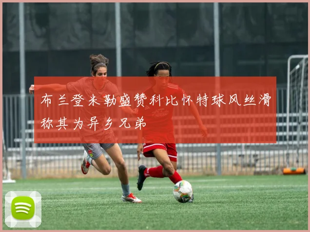 布兰登米勒盛赞科比怀特球风丝滑称其为异乡兄弟