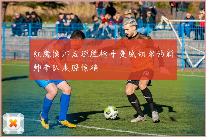 红魔换帅后连胜枪手曼城切尔西新帅带队表现惊艳
