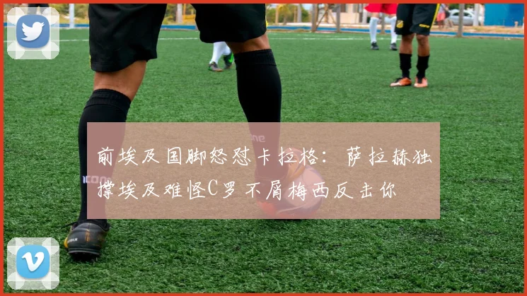 前埃及国脚怒怼卡拉格：萨拉赫独撑埃及难怪C罗不屑梅西反击你