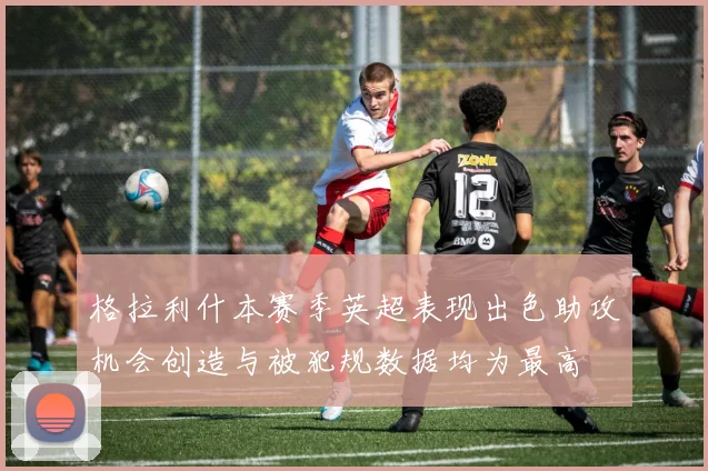 格拉利什本赛季英超表现出色助攻机会创造与被犯规数据均为最高