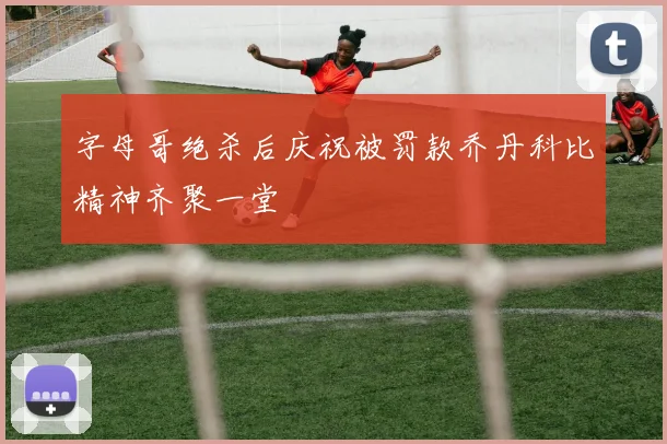 字母哥绝杀后庆祝被罚款乔丹科比精神齐聚一堂