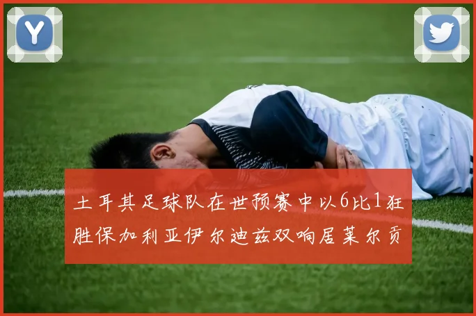 土耳其足球队在世预赛中以6比1狂胜保加利亚伊尔迪兹双响居莱尔贡献进球与助攻