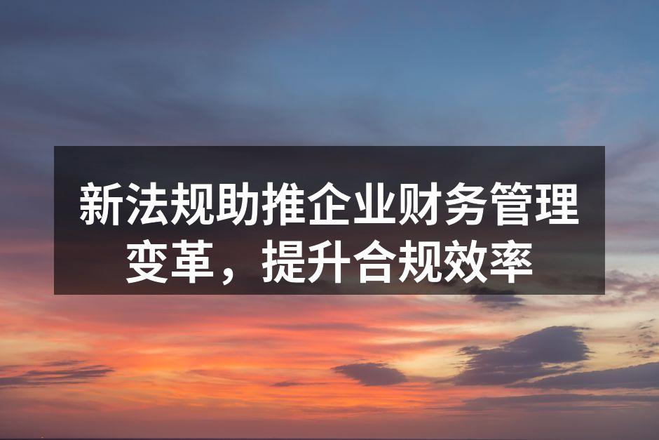 新法规助推企业财务管理变革，提升合规效率